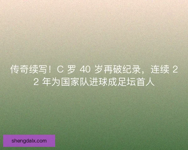 传奇续写！C 罗 40 岁再破纪录，连续 22 年为国家队进球成足坛首人
