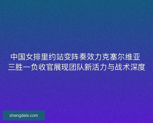 中国女排里约站变阵奏效力克塞尔维亚 三胜一负收官展现团队新活力与战术深度