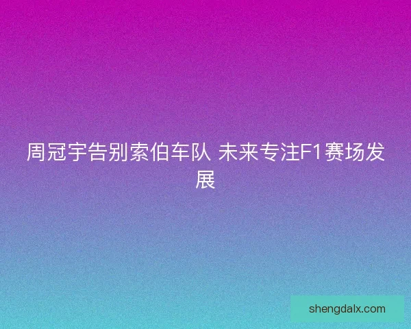 周冠宇告别索伯车队 未来专注F1赛场发展