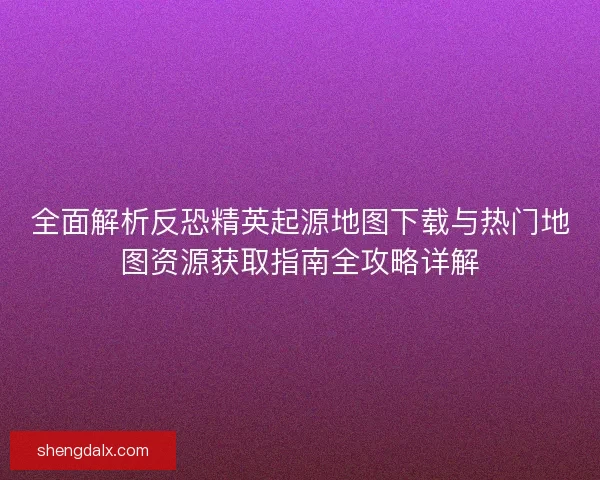全面解析反恐精英起源地图下载与热门地图资源获取指南全攻略详解