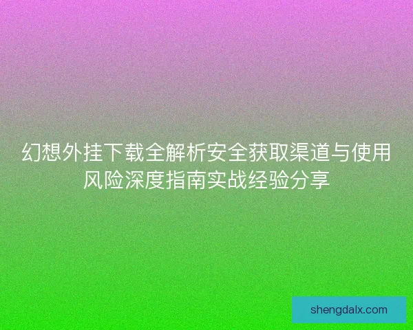 幻想外挂下载全解析安全获取渠道与使用风险深度指南实战经验分享