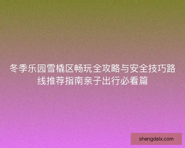 冬季乐园雪橇区畅玩全攻略与安全技巧路线推荐指南亲子出行必看篇